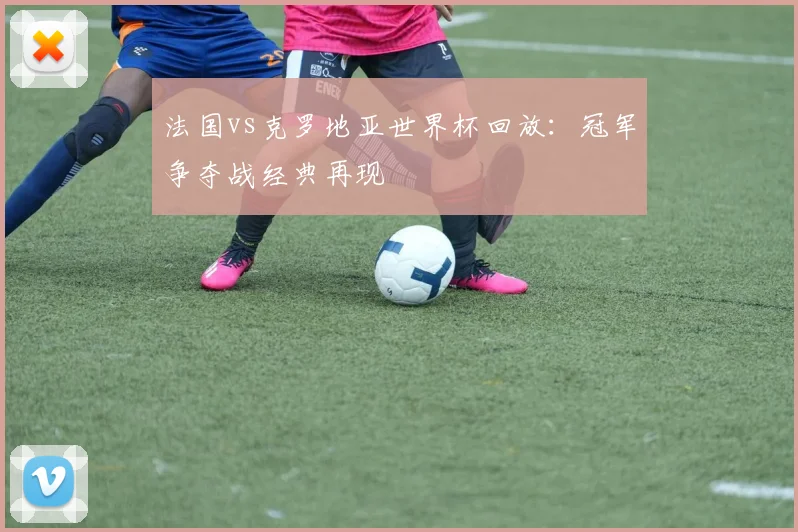 法国vs克罗地亚世界杯回放：冠军争夺战经典再现
