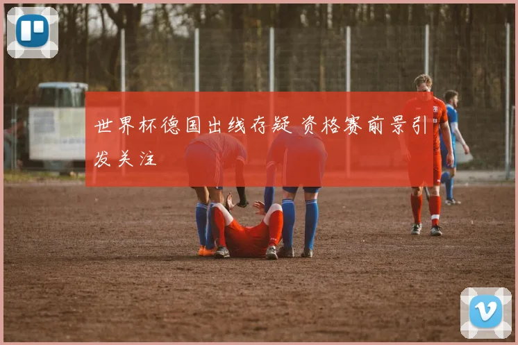 世界杯德国出线存疑 资格赛前景引发关注