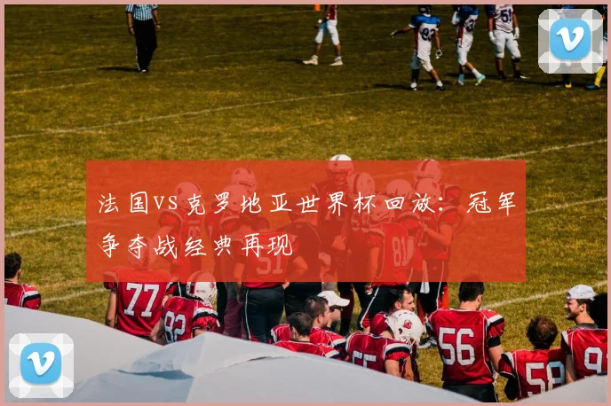 法国vs克罗地亚世界杯回放：冠军争夺战经典再现