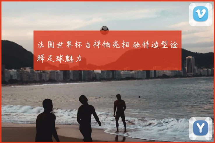 法国世界杯吉祥物亮相 独特造型诠释足球魅力