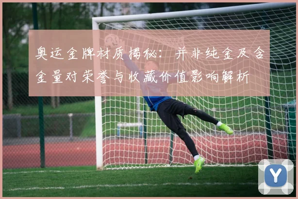 奥运金牌材质揭秘：并非纯金及含金量对荣誉与收藏价值影响解析