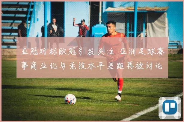 亚冠对标欧冠引发关注 亚洲足球赛事商业化与竞技水平差距再被讨论