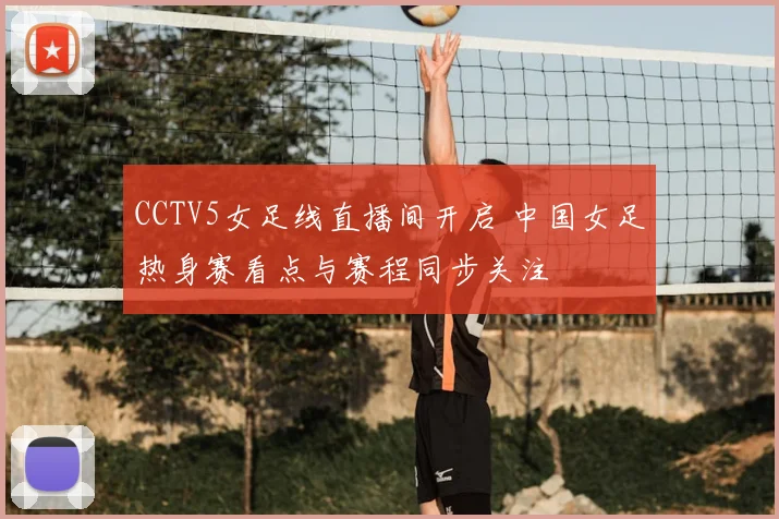 CCTV5女足线直播间开启 中国女足热身赛看点与赛程同步关注