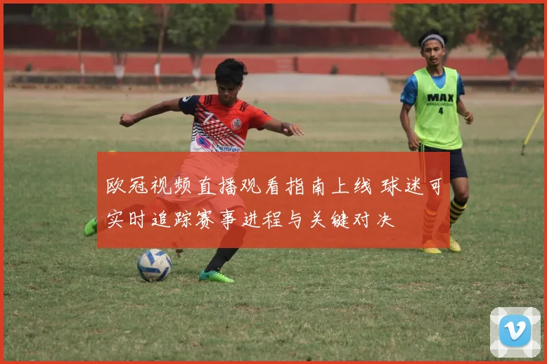 欧冠视频直播观看指南上线 球迷可实时追踪赛事进程与关键对决
