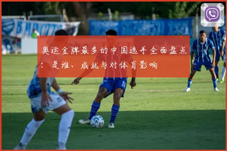 奥运金牌最多的中国选手全面盘点：是谁、成就与对体育影响