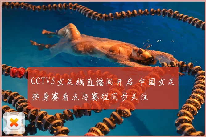 CCTV5女足线直播间开启 中国女足热身赛看点与赛程同步关注