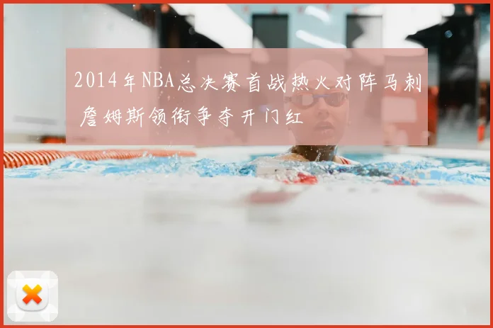 2014年NBA总决赛首战热火对阵马刺 詹姆斯领衔争夺开门红
