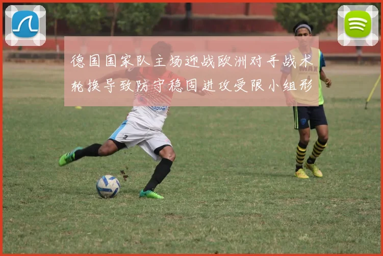 德国国家队主场迎战欧洲对手战术轮换导致防守稳固进攻受限小组形势受考验
