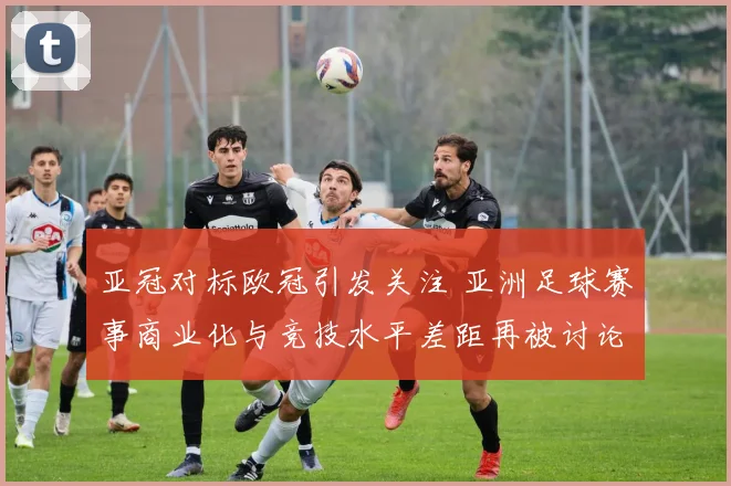 亚冠对标欧冠引发关注 亚洲足球赛事商业化与竞技水平差距再被讨论