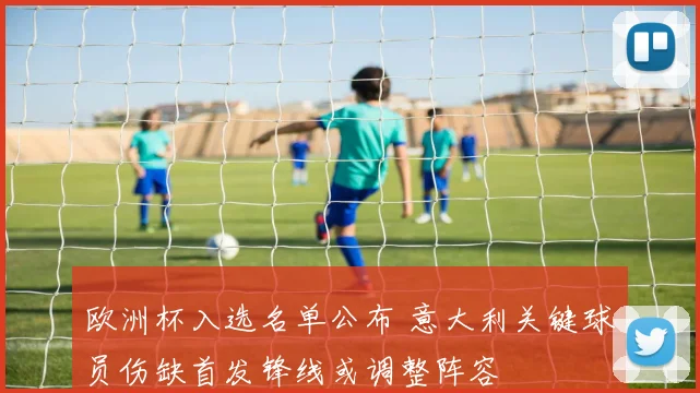 欧洲杯入选名单公布 意大利关键球员伤缺首发锋线或调整阵容