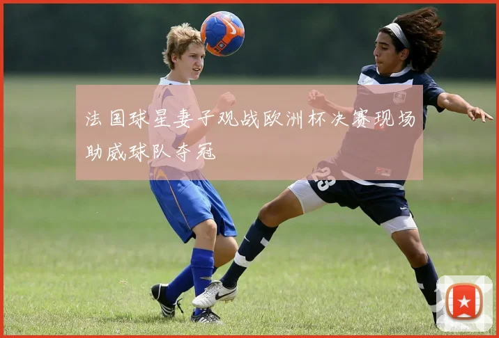 法国球星妻子观战欧洲杯决赛现场助威球队夺冠