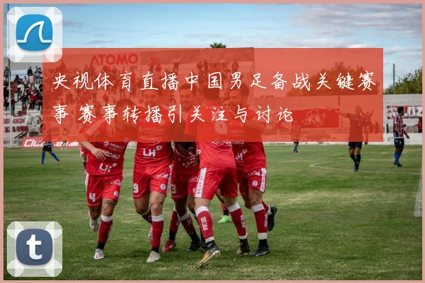 央视体育直播中国男足备战关键赛事 赛事转播引关注与讨论