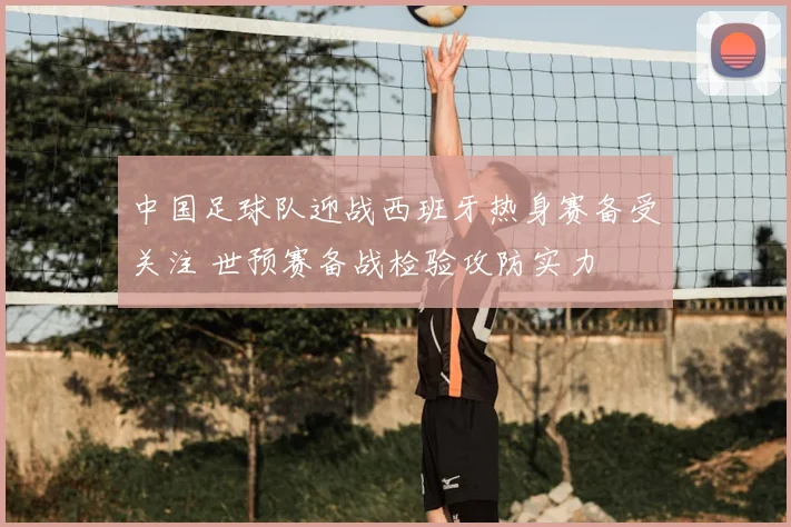 中国足球队迎战西班牙热身赛备受关注 世预赛备战检验攻防实力