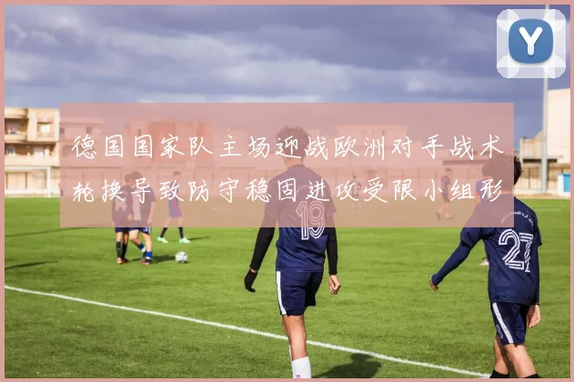 德国国家队主场迎战欧洲对手战术轮换导致防守稳固进攻受限小组形势受考验