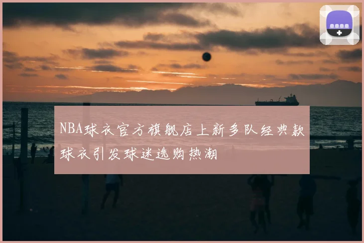 NBA球衣官方旗舰店上新多队经典款球衣引发球迷选购热潮
