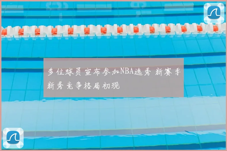 多位球员宣布参加NBA选秀 新赛季新秀竞争格局初现