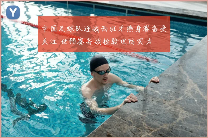 中国足球队迎战西班牙热身赛备受关注 世预赛备战检验攻防实力