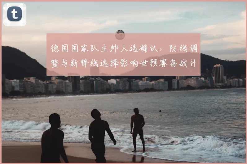 德国国家队主帅人选确认，防线调整与新锋线选择影响世预赛备战计划
