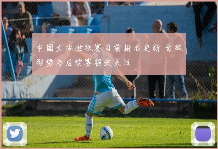 中国女排世联赛目前排名更新 晋级形势与后续赛程受关注