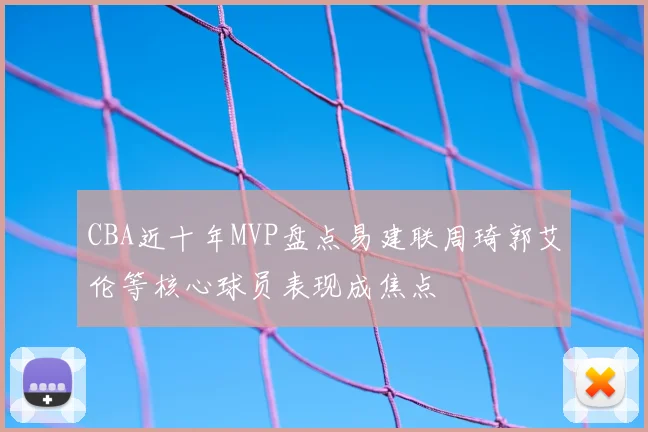 CBA近十年MVP盘点易建联周琦郭艾伦等核心球员表现成焦点