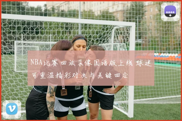 NBA比赛回放录像国语版上线 球迷可重温精彩对决与关键回合