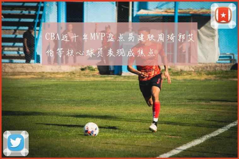 CBA近十年MVP盘点易建联周琦郭艾伦等核心球员表现成焦点